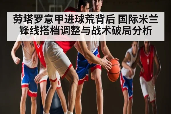 劳塔罗意甲进球荒背后 国际米兰锋线搭档调整与战术破局分析