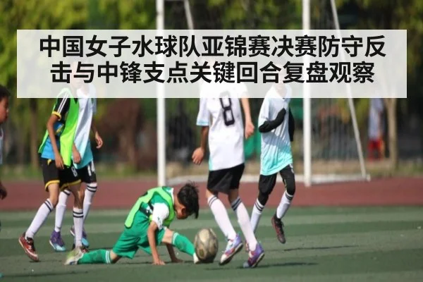 中国女子水球队亚锦赛决赛防守反击与中锋支点关键回合复盘观察